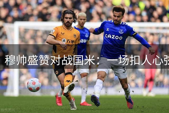 穆帅盛赞对战国米：一场扣人心弦的欧冠对决