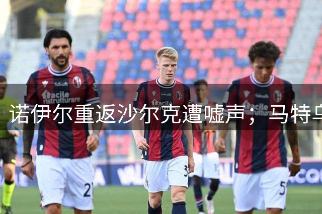 诺伊尔重返沙尔克遭嘘声；马特乌斯：球迷应为他鼓掌